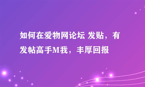 如何在爱物网论坛 发贴，有发帖高手M我，丰厚回报