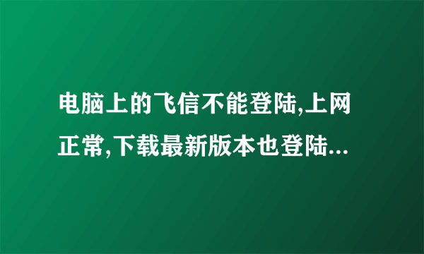 电脑上的飞信不能登陆,上网正常,下载最新版本也登陆不了.在其他电脑上可以登陆.请问怎么回事.谢谢