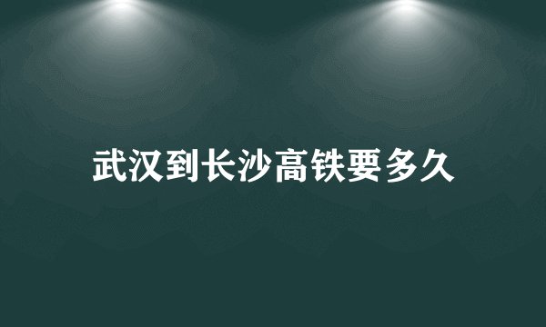 武汉到长沙高铁要多久