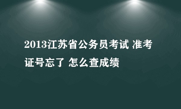 2013江苏省公务员考试 准考证号忘了 怎么查成绩