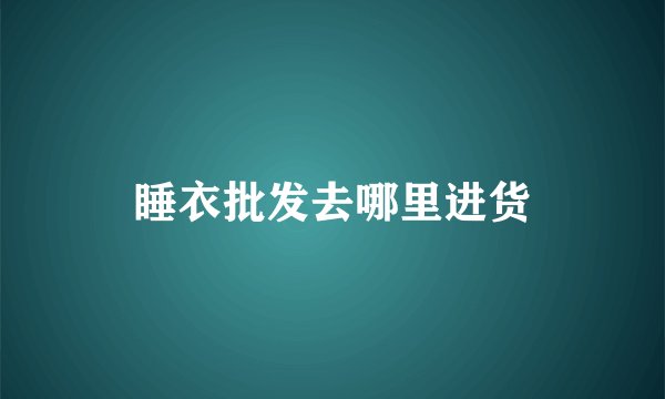 睡衣批发去哪里进货