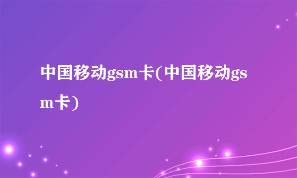 中国移动gsm卡(中国移动gsm卡)