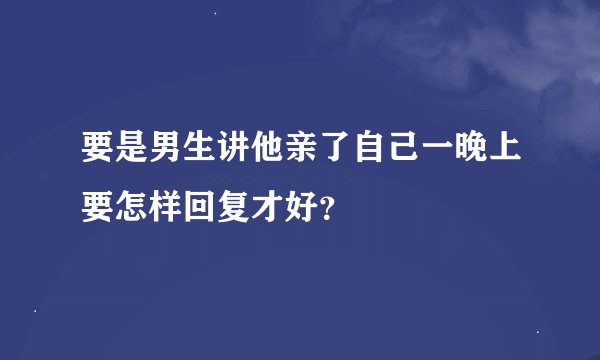 要是男生讲他亲了自己一晚上要怎样回复才好？