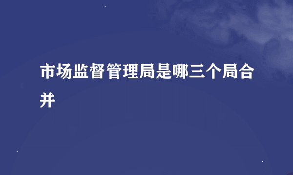 市场监督管理局是哪三个局合并