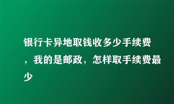 银行卡异地取钱收多少手续费，我的是邮政，怎样取手续费最少