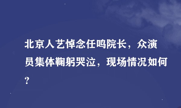 北京人艺悼念任鸣院长，众演员集体鞠躬哭泣，现场情况如何？