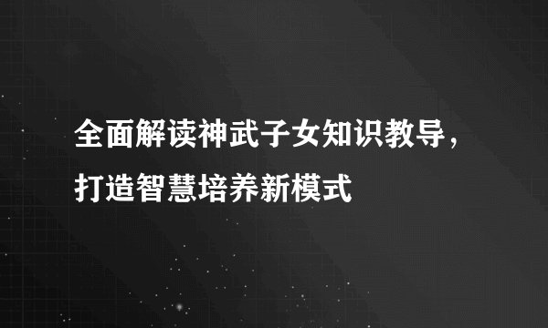 全面解读神武子女知识教导，打造智慧培养新模式