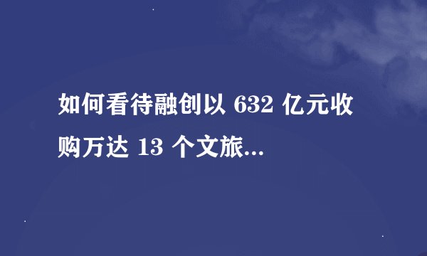 如何看待融创以 632 亿元收购万达 13 个文旅项目和 76 个酒店？