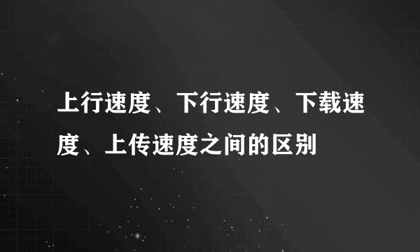 上行速度、下行速度、下载速度、上传速度之间的区别