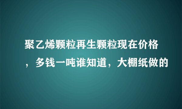 聚乙烯颗粒再生颗粒现在价格，多钱一吨谁知道，大棚纸做的