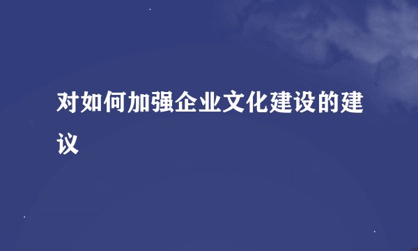 对如何加强企业文化建设的建议