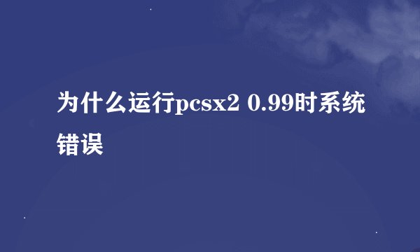 为什么运行pcsx2 0.99时系统错误