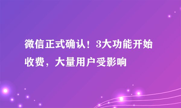 微信正式确认！3大功能开始收费，大量用户受影响