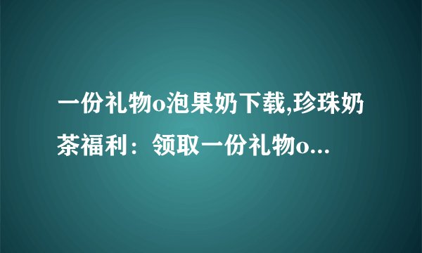 一份礼物o泡果奶下载,珍珠奶茶福利：领取一份礼物o泡果奶！