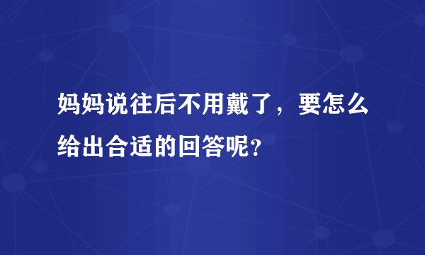 妈妈说往后不用戴了，要怎么给出合适的回答呢？