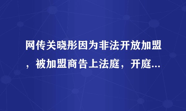 网传关晓彤因为非法开放加盟，被加盟商告上法庭，开庭时间流出