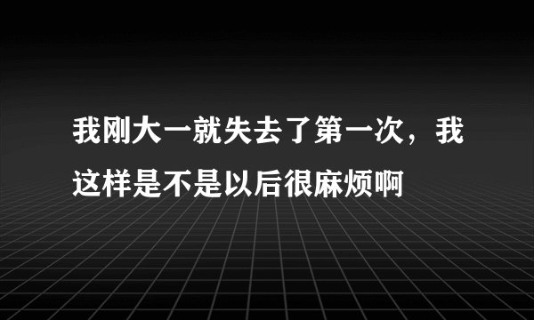 我刚大一就失去了第一次，我这样是不是以后很麻烦啊