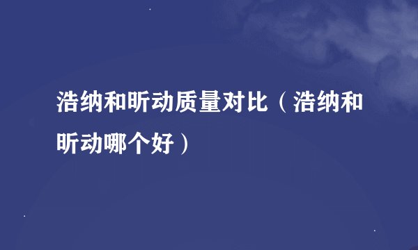 浩纳和昕动质量对比（浩纳和昕动哪个好）
