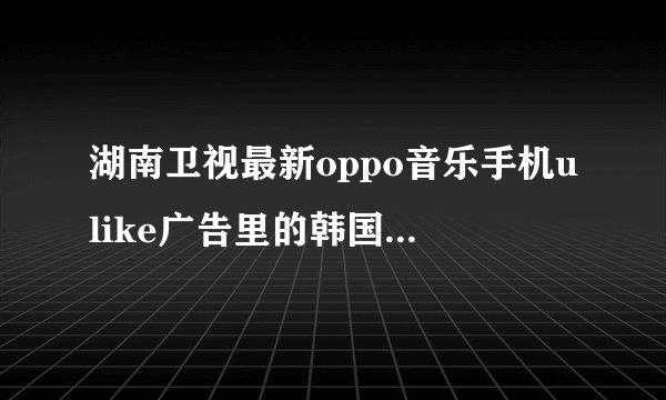 湖南卫视最新oppo音乐手机ulike广告里的韩国女明星是谁