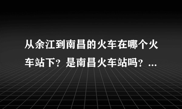 从余江到南昌的火车在哪个火车站下？是南昌火车站吗？南昌的哪个火...