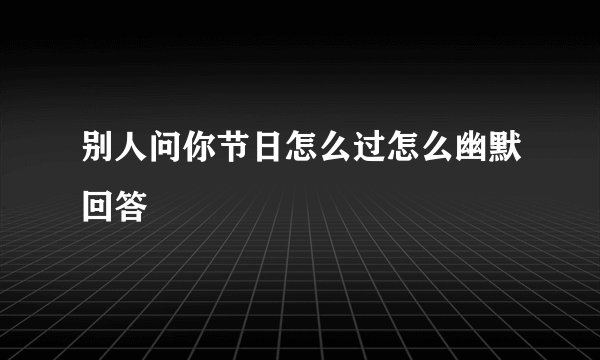 别人问你节日怎么过怎么幽默回答