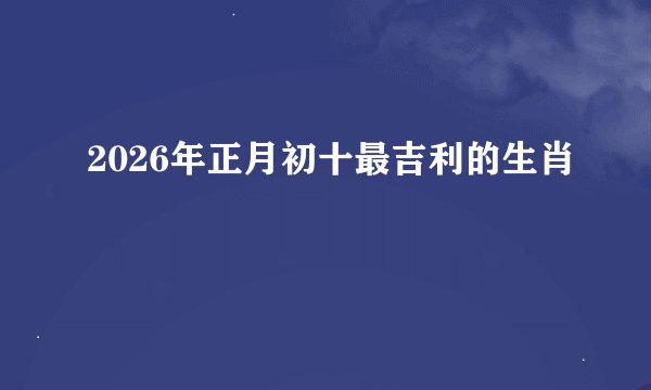 2026年正月初十最吉利的生肖