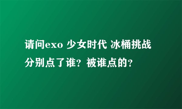 请问exo 少女时代 冰桶挑战分别点了谁？被谁点的？