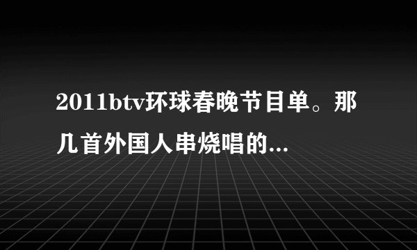 2011btv环球春晚节目单。那几首外国人串烧唱的要清楚点。且要英文。因为怕中文打入找不到歌曲。有中文更好