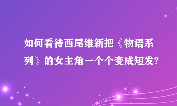 如何看待西尾维新把《物语系列》的女主角一个个变成短发?