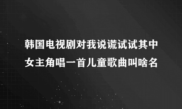韩国电视剧对我说谎试试其中女主角唱一首儿童歌曲叫啥名