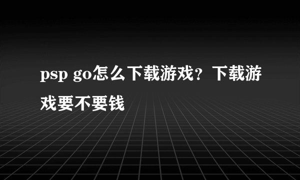 psp go怎么下载游戏?下载游戏要不要钱