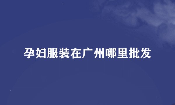 孕妇服装在广州哪里批发