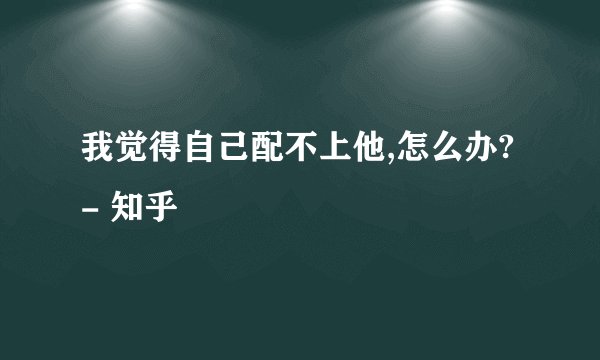 我觉得自己配不上他,怎么办? - 知乎