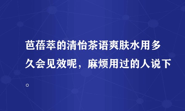 芭蓓萃的清怡茶语爽肤水用多久会见效呢，麻烦用过的人说下。