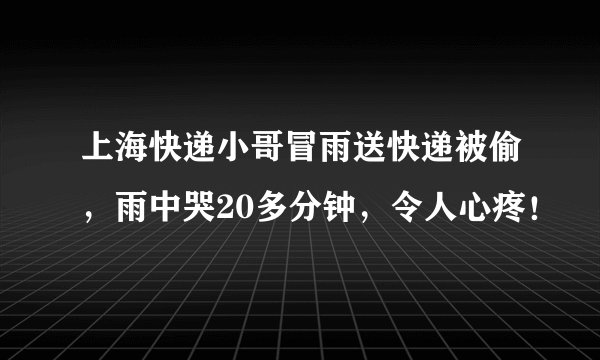 上海快递小哥冒雨送快递被偷,雨中哭20多分钟,令人心疼!