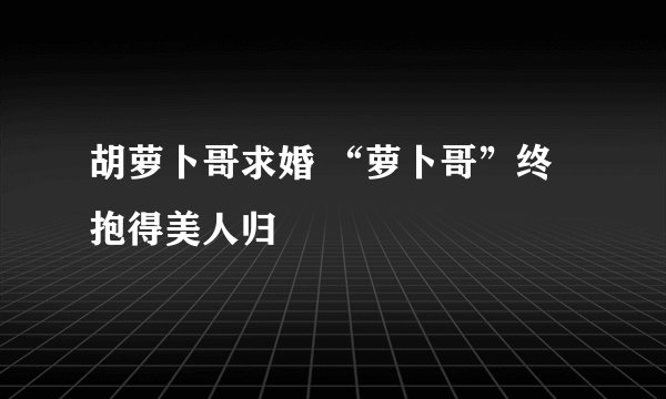 胡萝卜哥求婚 “萝卜哥”终抱得美人归