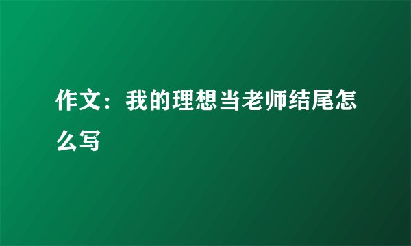 作文：我的理想当老师结尾怎么写