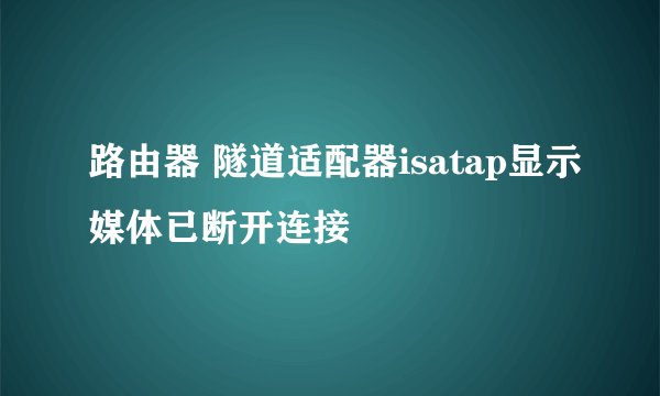 路由器 隧道适配器isatap显示媒体已断开连接