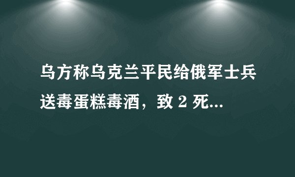乌方称乌克兰平民给俄军士兵送毒蛋糕毒酒，致 2 死多伤，目前俄乌局势如何？