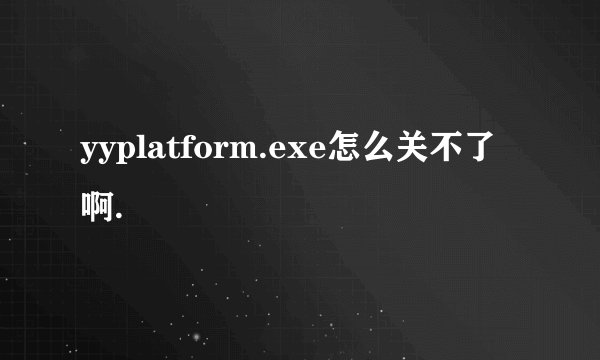 yyplatform.exe怎么关不了啊.