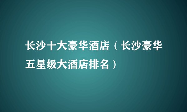 长沙十大豪华酒店（长沙豪华五星级大酒店排名）