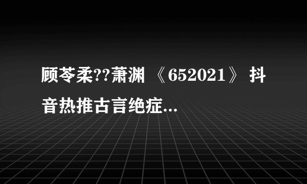 顾苓柔??萧渊 《652021》 抖音热推古言绝症虐心文 女主死了(全文完结已有)