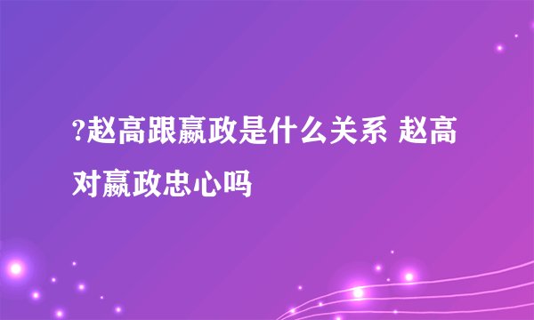 ?赵高跟嬴政是什么关系 赵高对嬴政忠心吗