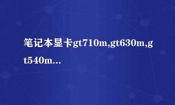 笔记本显卡gt710m,gt630m,gt540m这三个性能从高到底排序,告诉...