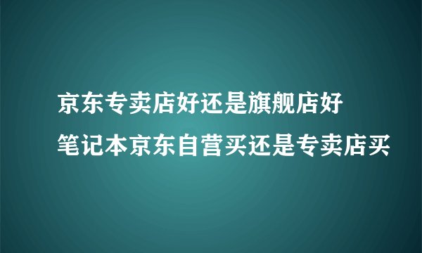 京东专卖店好还是旗舰店好 笔记本京东自营买还是专卖店买