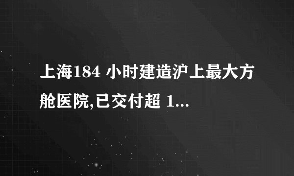 上海184 小时建造沪上最大方舱医院,已交付超 10000 张床位
