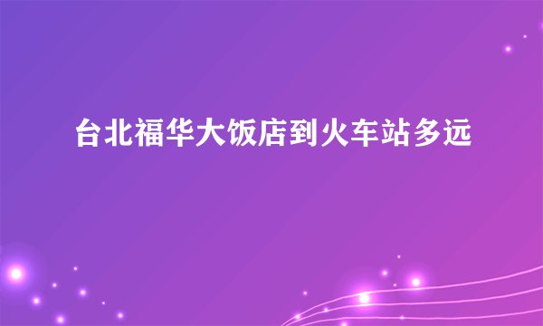 台北福华大饭店到火车站多远