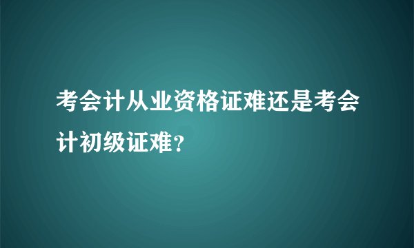 考会计从业资格证难还是考会计初级证难？