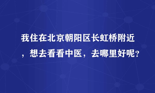 我住在北京朝阳区长虹桥附近，想去看看中医，去哪里好呢？