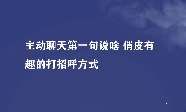 主动聊天第一句说啥 俏皮有趣的打招呼方式